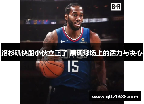 洛杉矶快船小伙立正了 展现球场上的活力与决心